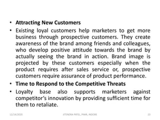• Attracting New Customers
• Existing loyal customers help marketers to get more
business through prospective customers. They create
awareness of the brand among friends and colleagues,
who develop positive attitude towards the brand by
actually seeing the brand in action. Brand image is
projected by these customers especially when the
product requires after sales service or, prospective
customers require assurance of product performance.
• Time to Respond to the Competitive Threats
• Loyalty base also supports marketers against
competitor‘s innovation by providing sufficient time for
them to retaliate.
12/14/2020 23JITENDRA PATEL, PIMR, INDORE
 
