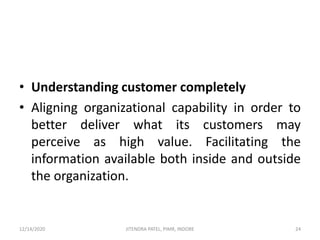 • Understanding customer completely
• Aligning organizational capability in order to
better deliver what its customers may
perceive as high value. Facilitating the
information available both inside and outside
the organization.
12/14/2020 24JITENDRA PATEL, PIMR, INDORE
 