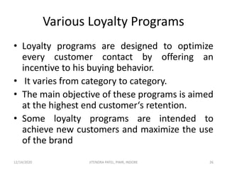 Various Loyalty Programs
• Loyalty programs are designed to optimize
every customer contact by offering an
incentive to his buying behavior.
• It varies from category to category.
• The main objective of these programs is aimed
at the highest end customer‘s retention.
• Some loyalty programs are intended to
achieve new customers and maximize the use
of the brand
12/14/2020 26JITENDRA PATEL, PIMR, INDORE
 