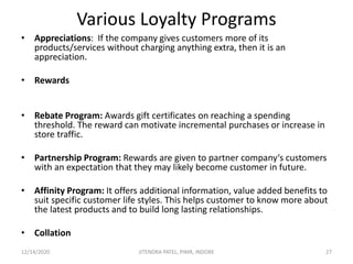 Various Loyalty Programs
• Appreciations: If the company gives customers more of its
products/services without charging anything extra, then it is an
appreciation.
• Rewards
• Rebate Program: Awards gift certificates on reaching a spending
threshold. The reward can motivate incremental purchases or increase in
store traffic.
• Partnership Program: Rewards are given to partner company‘s customers
with an expectation that they may likely become customer in future.
• Affinity Program: It offers additional information, value added benefits to
suit specific customer life styles. This helps customer to know more about
the latest products and to build long lasting relationships.
• Collation
12/14/2020 27JITENDRA PATEL, PIMR, INDORE
 