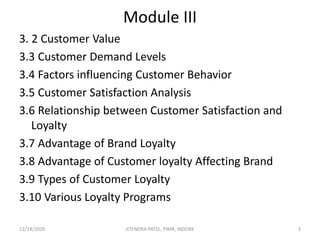 Module III
3. 2 Customer Value
3.3 Customer Demand Levels
3.4 Factors influencing Customer Behavior
3.5 Customer Satisfaction Analysis
3.6 Relationship between Customer Satisfaction and
Loyalty
3.7 Advantage of Brand Loyalty
3.8 Advantage of Customer loyalty Affecting Brand
3.9 Types of Customer Loyalty
3.10 Various Loyalty Programs
12/14/2020 3JITENDRA PATEL, PIMR, INDORE
 