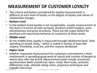 MEASUREMENT OF CUSTOMER LOYALTY
• The criteria and factors considered for loyalty measurements is
different at each level of loyalty as the degree of loyalty and nature of
relationship changes.
• Bottom Level
• In the bottom levels loyalty is not recognizable. Loyalty measurement at
this level is in terms of sales turnover, product‘s profit margins, price
attractiveness and price sensitivity. These are the major factors for
purchase and repurchase behavior of customers at these levels.
• Middle Level
• At the middle level, loyalty is measured through satisfaction level. Total
spending on brand, liking – which is scaled in variety of ways like
respect, friendship, trust etc, and the reasons attributed.
• Higher level
• Another important measurement for customers commitment is their
involvement in spreading good word of mouth and number of people to
whom they refer the brand. Measurement tools include structured
questionnaire (both closed-end, open –end), likert scale, semantic
differential scale, attitude rating scales, projective techniques and
indepth interviews.12/14/2020 33JITENDRA PATEL, PIMR, INDORE
 