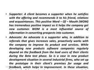• Supporter: A client becomes a supporter when he satisfies
with the offering and recommends it to his friend, relatives
and acquaintances. This positive Word – Of – Mouth (WOM)
has tremendous positive impact as it helps the company get
new customer. WOM is a most influential source of
information in converting prospects into customer.
• Advocate: An advocate is a supporter who, in addition to
referrals that gives increases sales, proactively works with
the company to improve its product and services. While
developing new products software companies regularly
depend on the feedback from the lead users of their clients
during the Beta test phase. So is a case in new product
development situation in several industrial firms, who set up
the prototype in their client‘s premises for usage and
feedback, which helps in improvement. In these situation,12/14/2020 36JITENDRA PATEL, PIMR, INDORE
 
