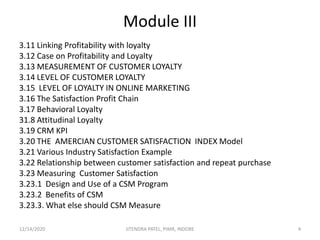 Module III
3.11 Linking Profitability with loyalty
3.12 Case on Profitability and Loyalty
3.13 MEASUREMENT OF CUSTOMER LOYALTY
3.14 LEVEL OF CUSTOMER LOYALTY
3.15 LEVEL OF LOYALTY IN ONLINE MARKETING
3.16 The Satisfaction Profit Chain
3.17 Behavioral Loyalty
31.8 Attitudinal Loyalty
3.19 CRM KPI
3.20 THE AMERCIAN CUSTOMER SATISFACTION INDEX Model
3.21 Various Industry Satisfaction Example
3.22 Relationship between customer satisfaction and repeat purchase
3.23 Measuring Customer Satisfaction
3.23.1 Design and Use of a CSM Program
3.23.2 Benefits of CSM
3.23.3. What else should CSM Measure
12/14/2020 4JITENDRA PATEL, PIMR, INDORE
 
