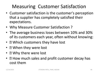Measuring Customer Satisfaction
• Customer satisfaction is the customer's perception
that a supplier has completely satisfied their
expectations.
• Why Measure Customer Satisfaction ?
• The average business loses between 10% and 30%
of its customers each year, often without knowing:
• Which customers they have lost
• When they were lost
• Why there were lost
• How much sales and profit customer decay has
cost them
12/14/2020 48JITENDRA PATEL, PIMR, INDORE
 