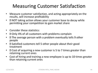 Measuring Customer Satisfaction
• Measure customer satisfaction, and acting appropriately on the
results, will increase profitability
• NOT taking action allows your customer base to decay while
permitting your competition to gain market share
• Consider these statistics:
• Only 4% of all customers with problems complain
• The average person with a problem eventually tells 9 other
people
• Satisfied customers tell 5 other people about their good
treatment
• Cost of acquiring a new customer is 5 to 7 times greater than
retaining current ones
• Cost of hiring and training a new employee is up to 10 times greater
than retaining current ones
12/14/2020 49JITENDRA PATEL, PIMR, INDORE
 