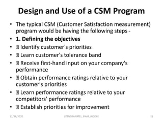 Design and Use of a CSM Program
• The typical CSM (Customer Satisfaction measurement)
program would be having the following steps -
• 1. Defining the objectives
• Identify customer's priorities
• Learn customer's tolerance band
• Receive first-hand input on your company's
performance
• Obtain performance ratings relative to your
customer's priorities
• Learn performance ratings relative to your
competitors' performance
• Establish priorities for improvement
12/14/2020 51JITENDRA PATEL, PIMR, INDORE
 