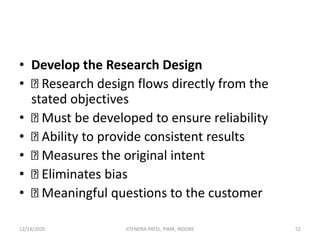 • Develop the Research Design
• Research design flows directly from the
stated objectives
• Must be developed to ensure reliability
• Ability to provide consistent results
• Measures the original intent
• Eliminates bias
• Meaningful questions to the customer
12/14/2020 52JITENDRA PATEL, PIMR, INDORE
 