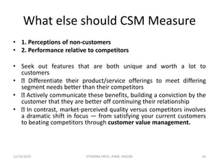 What else should CSM Measure
• 1. Perceptions of non-customers
• 2. Performance relative to competitors
• Seek out features that are both unique and worth a lot to
customers
• Differentiate their product/service offerings to meet differing
segment needs better than their competitors
• Actively communicate these benefits, building a conviction by the
customer that they are better off continuing their relationship
• In contrast, market-perceived quality versus competitors involves
a dramatic shift in focus — from satisfying your current customers
to beating competitors through customer value management.
12/14/2020 56JITENDRA PATEL, PIMR, INDORE
 