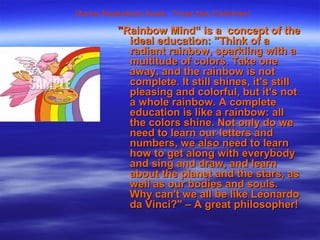 ""Rainbow Mind“ is a concept of theRainbow Mind“ is a concept of the
ideal education: "Think of aideal education: "Think of a
radiant rainbow, sparkling with aradiant rainbow, sparkling with a
multitude of colors. Take onemultitude of colors. Take one
away, and the rainbow is notaway, and the rainbow is not
complete. It still shines, it's stillcomplete. It still shines, it's still
pleasing and colorful, but it's notpleasing and colorful, but it's not
a whole rainbow. A completea whole rainbow. A complete
education is like a rainbow: alleducation is like a rainbow: all
the colors shine. Not only do wethe colors shine. Not only do we
need to learn our letters andneed to learn our letters and
numbers, we also need to learnnumbers, we also need to learn
how to get along with everybodyhow to get along with everybody
and sing and draw, and learnand sing and draw, and learn
about the planet and the stars, asabout the planet and the stars, as
well as our bodies and souls.well as our bodies and souls.
Why can't we all be like LeonardoWhy can't we all be like Leonardo
da Vinci?" – A great philosopher!da Vinci?" – A great philosopher!
/Anna Kealoha's book, Trust the Children/
 
