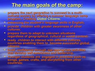 The main goals of the camp:The main goals of the camp:
 prepare the next generation to succeed in a multi-prepare the next generation to succeed in a multi-
cultural society by offering a summer language campcultural society by offering a summer language camp
program,- Creatingprogram,- Creating Global Citizens;Global Citizens;
 enhancing the student’s language skills in English;enhancing the student’s language skills in English;
 provide children with greater awareness of otherprovide children with greater awareness of other
cultures;cultures;
 prepare them to adapt to unknown situationsprepare them to adapt to unknown situations
regardless of geographical, cultural or social context;regardless of geographical, cultural or social context;
 ready children to interact with different cultures,ready children to interact with different cultures,
countries enabling them to become successful globalcountries enabling them to become successful global
citizens;citizens;
 build confidence through age appropriate activitiesbuild confidence through age appropriate activities
that develop self-awareness and leadership.that develop self-awareness and leadership.
 Younger students are engaged in activities such asYounger students are engaged in activities such as
songs, games, crafts, and storytelling from othersongs, games, crafts, and storytelling from other
countries;countries;
 