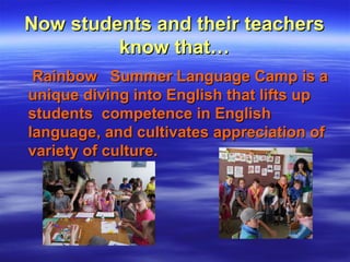 Now students and their teachersNow students and their teachers
know that…know that…
Rainbow Summer Language Camp is aRainbow Summer Language Camp is a
unique diving into English that lifts upunique diving into English that lifts up
students competence in Englishstudents competence in English
language, and cultivates appreciation oflanguage, and cultivates appreciation of
variety of culture.variety of culture.
 