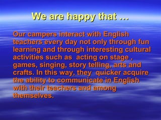 We are happy that …We are happy that …
Our campers interact with EnglishOur campers interact with English
teachers every day not only through funteachers every day not only through fun
learning and through interesting culturallearning and through interesting cultural
activities such as acting on stage ,activities such as acting on stage ,
games, singing, story telling, arts andgames, singing, story telling, arts and
crafts. In this way, they quicker acquirecrafts. In this way, they quicker acquire
the ability to communicate in Englishthe ability to communicate in English
with their teachers and amongwith their teachers and among
themselves.themselves.
 
