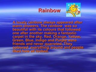 RainbowRainbow
A lovely rainbow always appeared afterA lovely rainbow always appeared after
warm showers. The rainbow was sowarm showers. The rainbow was so
beautiful with its colours that followedbeautiful with its colours that followed
one after another making a fantasticone after another making a fantastic
carpet in the sky. Red, Orange, Yellow,carpet in the sky. Red, Orange, Yellow,
Green, Blue, Indigo and Purple wereGreen, Blue, Indigo and Purple were
friends and never quarreled. Theyfriends and never quarreled. They
coloured everything around and peoplecoloured everything around and people
liked how all looked.liked how all looked.
 