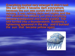 Everything looked very strange! It didn’t lookEverything looked very strange! It didn’t look
like our Earth! It became dark everywherelike our Earth! It became dark everywhere
because the sun was purple and it startedbecause the sun was purple and it started
raining. It was raining days and nights and theraining. It was raining days and nights and the
rain washed the colours out and everythingrain washed the colours out and everything
became transparent and hardly visible. Thebecame transparent and hardly visible. The
rain turned into a thunderstorm. Suddenly arain turned into a thunderstorm. Suddenly a
lightening appeared in the sky and it burnedlightening appeared in the sky and it burned
the sun that became yellow again.the sun that became yellow again.
 