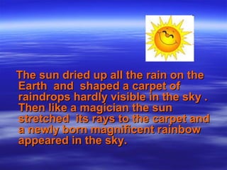The sun dried up all the rain on theThe sun dried up all the rain on the
Earth and shaped a carpet ofEarth and shaped a carpet of
raindrops hardly visible in the sky .raindrops hardly visible in the sky .
Then like a magician the sunThen like a magician the sun
stretched its rays to the carpet andstretched its rays to the carpet and
a newly born magnificent rainbowa newly born magnificent rainbow
appeared in the sky.appeared in the sky.
 