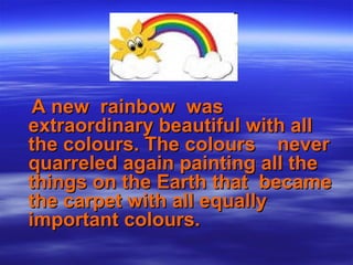 A new rainbow wasA new rainbow was
extraordinary beautiful with allextraordinary beautiful with all
the colours. The colours neverthe colours. The colours never
quarreled again painting all thequarreled again painting all the
things on the Earth that becamethings on the Earth that became
the carpet with all equallythe carpet with all equally
important colours.important colours.
 