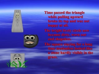 Time passed the triangleTime passed the triangle
while pulling upwardwhile pulling upward
broke its top and was notbroke its top and was not
happy at all.happy at all.
The bright lively circle nowThe bright lively circle now
became dirty, worn outbecame dirty, worn out
and shapeless.and shapeless.
The square staying for a longThe square staying for a long
time motionless looked liketime motionless looked like
a stone hardly visible in thea stone hardly visible in the
grass.grass.
 