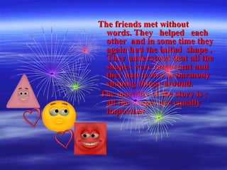 The friends met withoutThe friends met without
words. They helped eachwords. They helped each
other and in some time theyother and in some time they
again had the initial shape .again had the initial shape .
They understood that all theThey understood that all the
shapes were important andshapes were important and
they had to live in harmonythey had to live in harmony
shaping things around.shaping things around.
The morality of the story is :The morality of the story is :
all the shapes are equallyall the shapes are equally
importantimportant
 