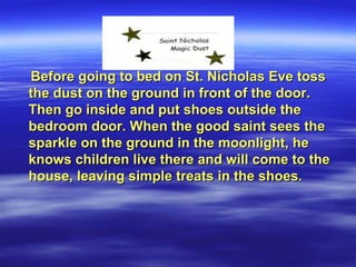 Before going to bed on St. Nicholas Eve tossBefore going to bed on St. Nicholas Eve toss
the dust on the ground in front of the door.the dust on the ground in front of the door.
Then go inside and put shoes outside theThen go inside and put shoes outside the
bedroom door. When the good saint sees thebedroom door. When the good saint sees the
sparkle on the ground in the moonlight, hesparkle on the ground in the moonlight, he
knows children live there and will come to theknows children live there and will come to the
house, leaving simple treats in the shoes.house, leaving simple treats in the shoes.
 
