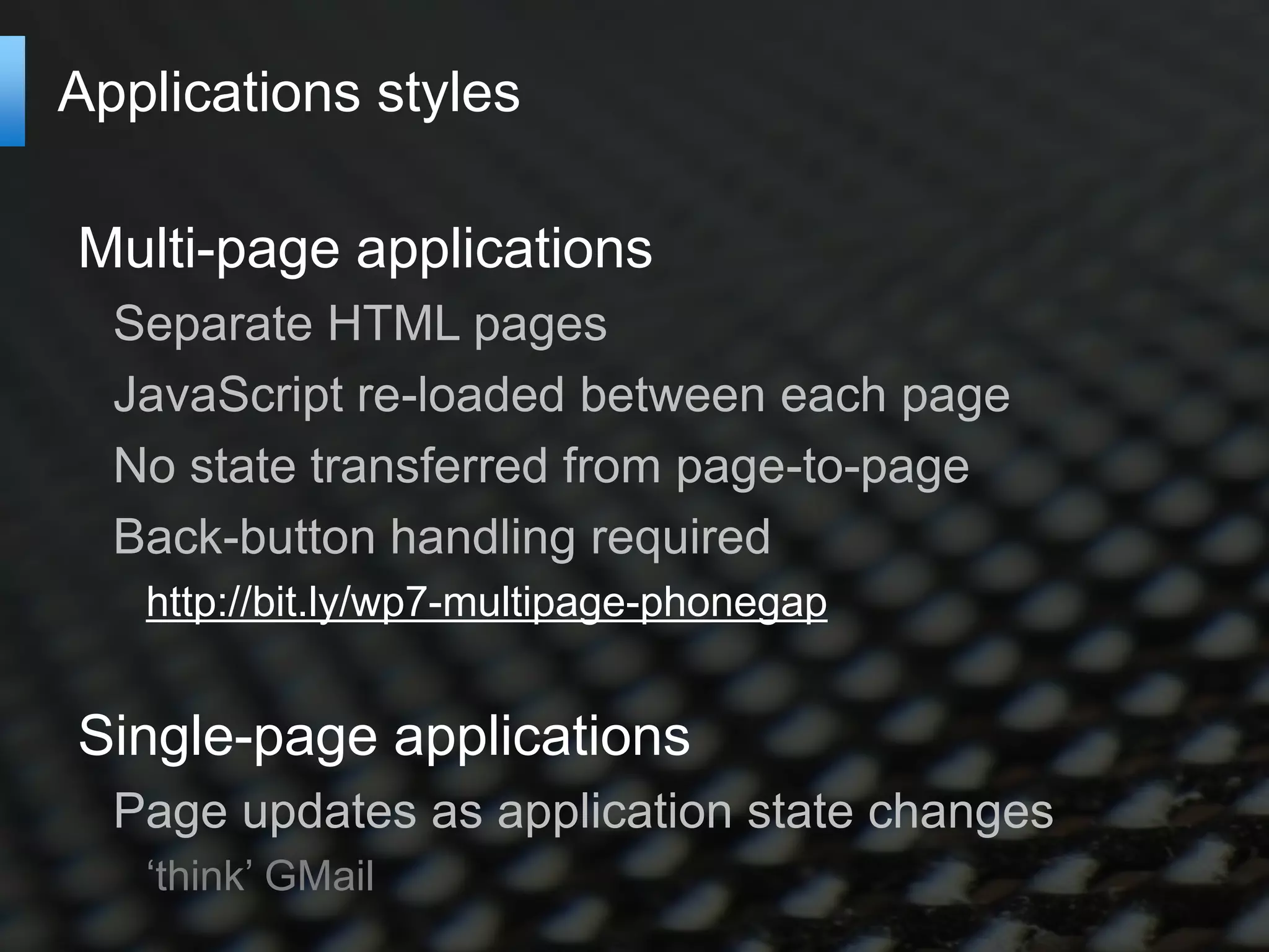 Applications styles

Multi-page applications
  Separate HTML pages
  JavaScript re-loaded between each page
  No state transferred from page-to-page
  Back-button handling required
   http://bit.ly/wp7-multipage-phonegap


Single-page applications
  Page updates as application state changes
   ‘think’ GMail
 