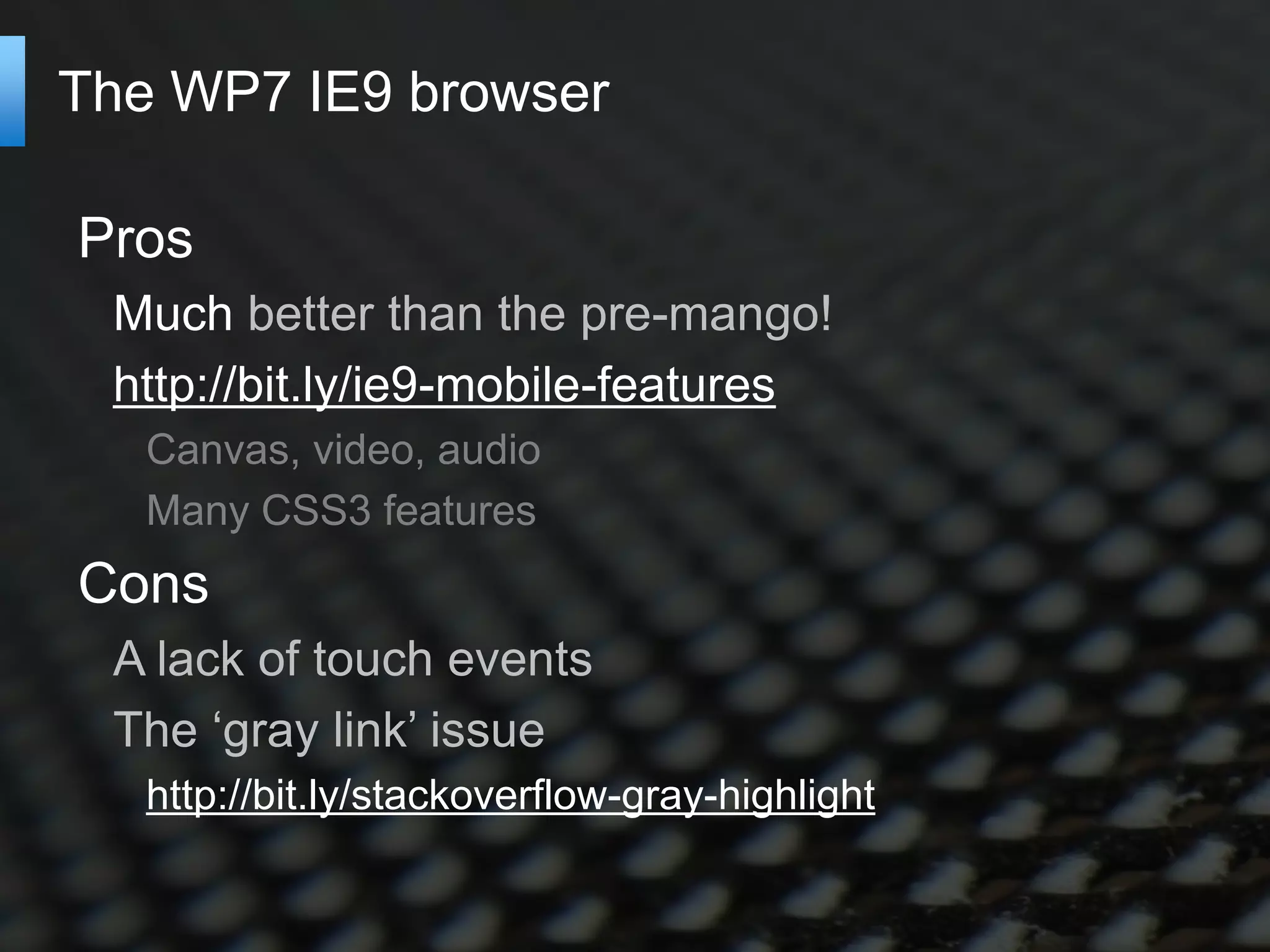 The WP7 IE9 browser

Pros
 Much better than the pre-mango!
 http://bit.ly/ie9-mobile-features
   Canvas, video, audio
   Many CSS3 features
Cons
 A lack of touch events
 The ‘gray link’ issue
   http://bit.ly/stackoverflow-gray-highlight
 