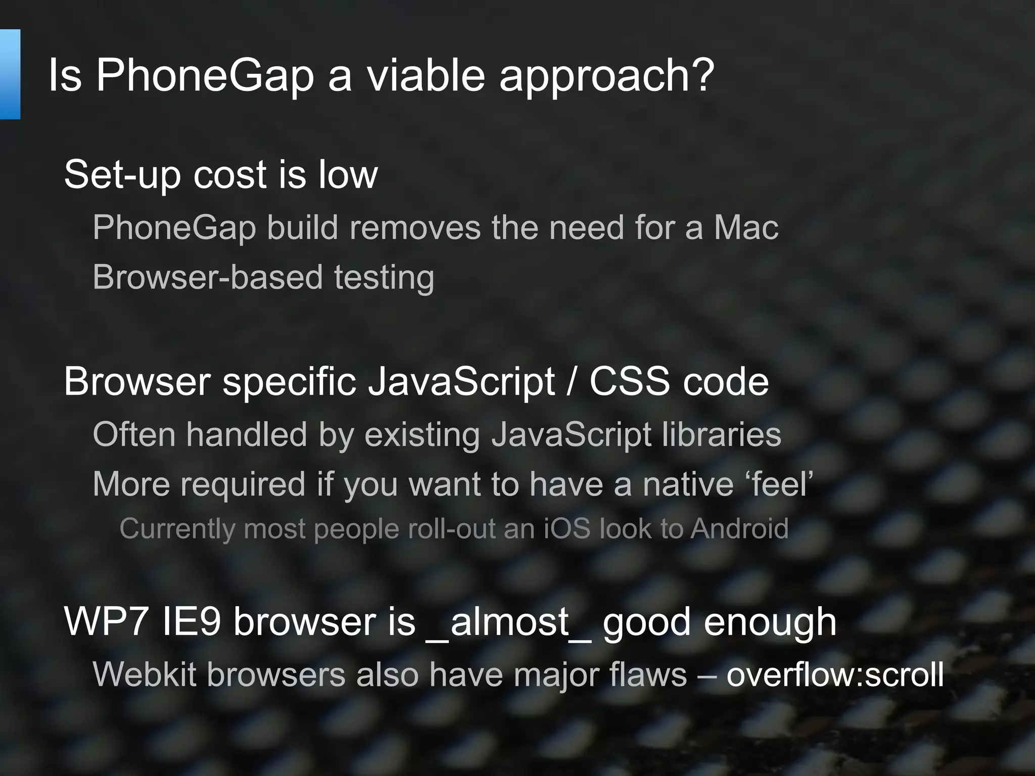 Is PhoneGap a viable approach?

Set-up cost is low
  PhoneGap build removes the need for a Mac
  Browser-based testing


Browser specific JavaScript / CSS code
  Often handled by existing JavaScript libraries
  More required if you want to have a native ‘feel’
   Currently most people roll-out an iOS look to Android


WP7 IE9 browser is _almost_ good enough
  Webkit browsers also have major flaws – overflow:scroll
 
