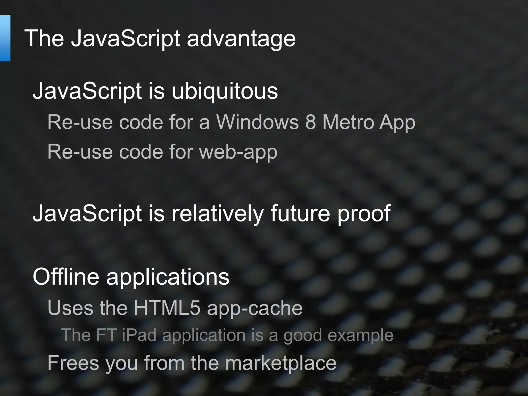 The JavaScript advantage

JavaScript is ubiquitous
  Re-use code for a Windows 8 Metro App
  Re-use code for web-app


JavaScript is relatively future proof

Offline applications
  Uses the HTML5 app-cache
   The FT iPad application is a good example
  Frees you from the marketplace
 
