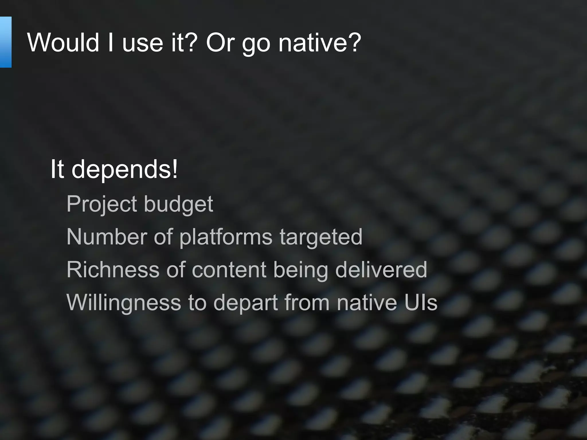 Would I use it? Or go native?



 It depends!
   Project budget
   Number of platforms targeted
   Richness of content being delivered
   Willingness to depart from native UIs
 