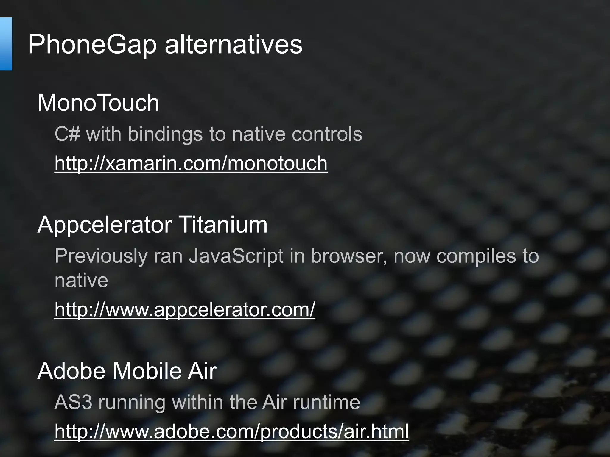 PhoneGap alternatives

MonoTouch
  C# with bindings to native controls
  http://xamarin.com/monotouch


Appcelerator Titanium
  Previously ran JavaScript in browser, now compiles to
  native
  http://www.appcelerator.com/


Adobe Mobile Air
  AS3 running within the Air runtime
  http://www.adobe.com/products/air.html
 