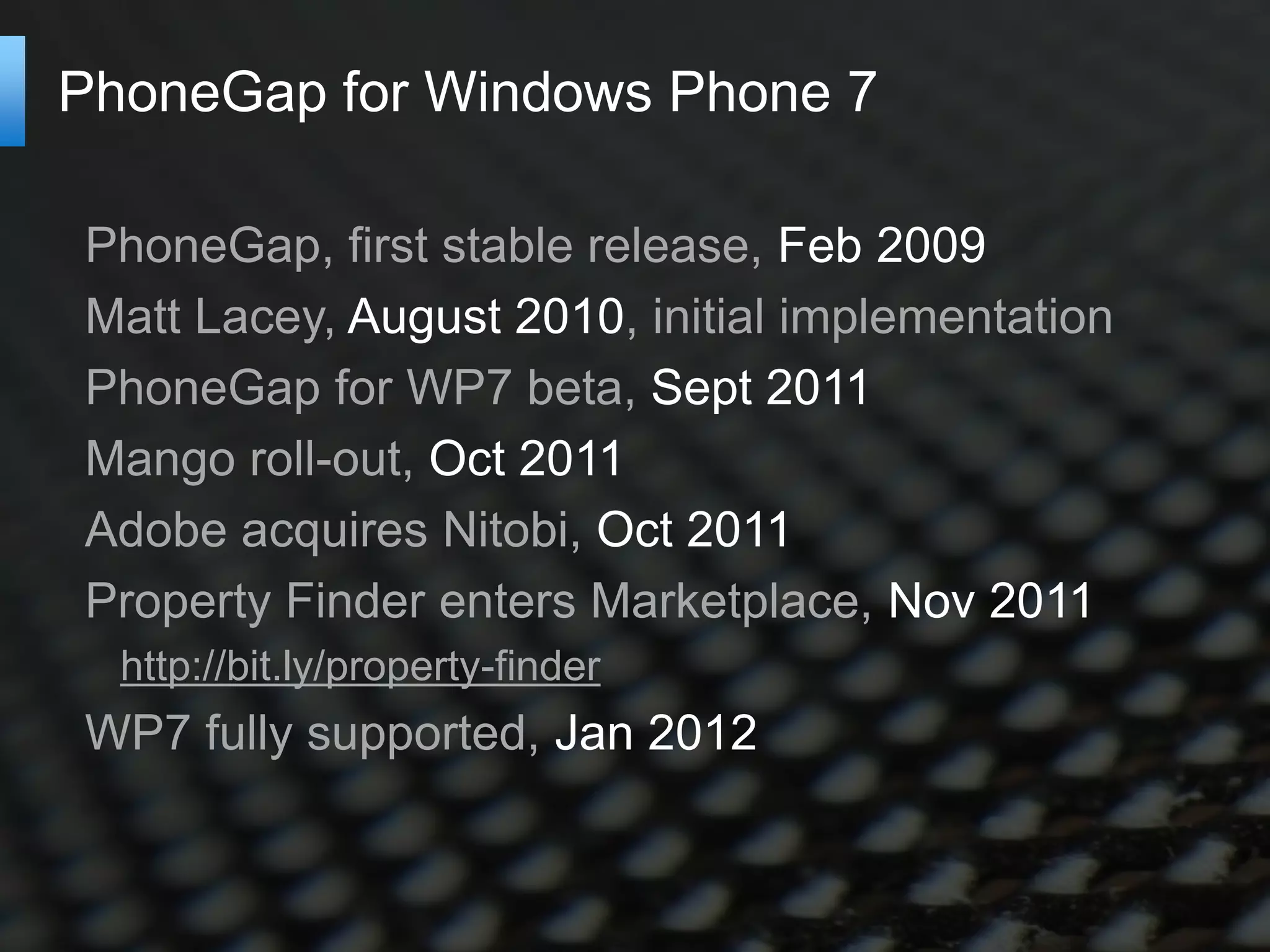 PhoneGap for Windows Phone 7

PhoneGap, first stable release, Feb 2009
Matt Lacey, August 2010, initial implementation
PhoneGap for WP7 beta, Sept 2011
Mango roll-out, Oct 2011
Adobe acquires Nitobi, Oct 2011
Property Finder enters Marketplace, Nov 2011
  http://bit.ly/property-finder
WP7 fully supported, Jan 2012
 