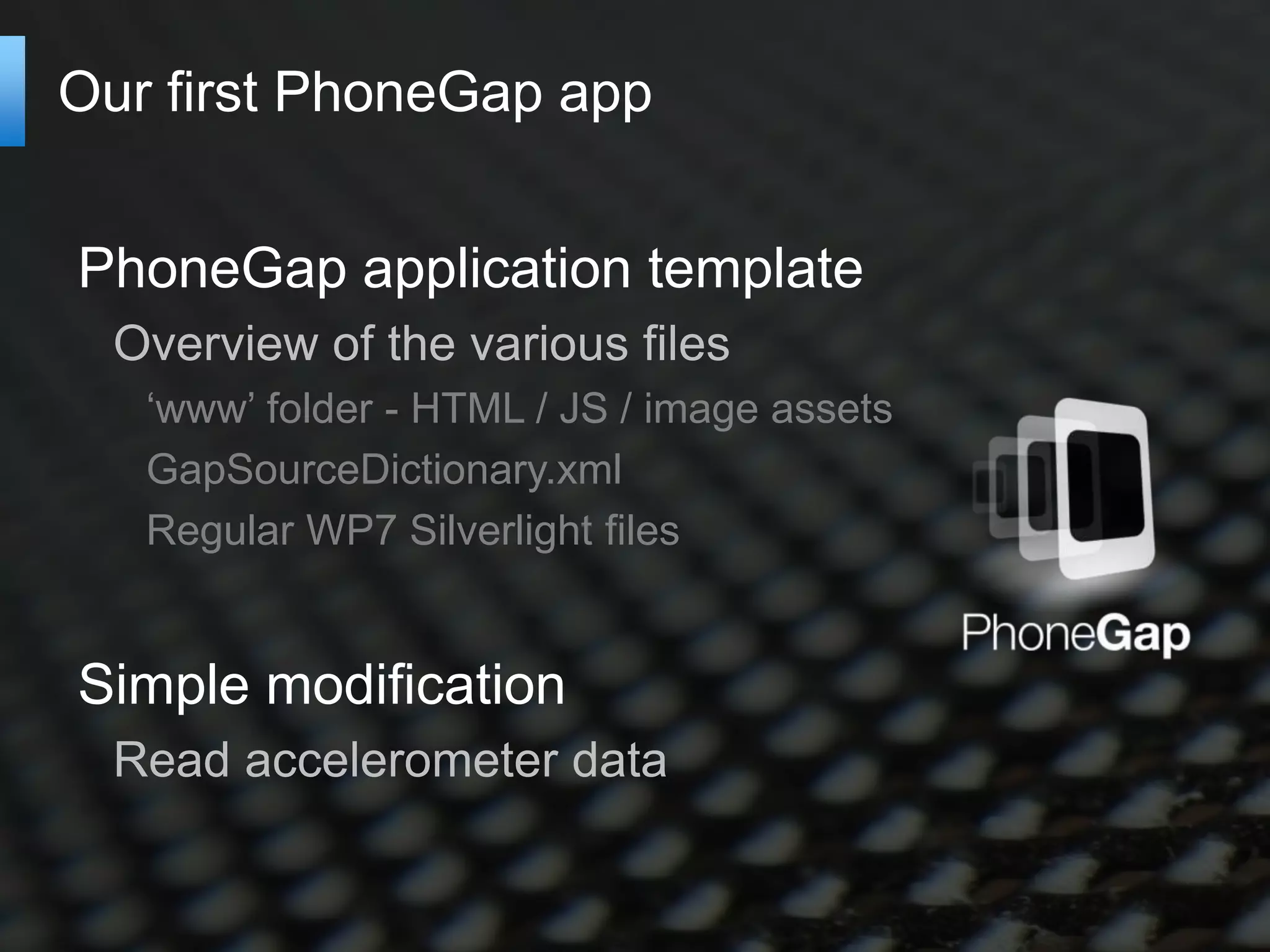 Our first PhoneGap app


PhoneGap application template
  Overview of the various files
   ‘www’ folder - HTML / JS / image assets
   GapSourceDictionary.xml
   Regular WP7 Silverlight files


Simple modification
  Read accelerometer data
 