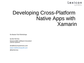 Developing Cross-Platform
Native Apps with
Xamarin
for Boston Tech Workshops
by Dan Hermes
Xamarin MVP, Software Consultant
Lexicon Systems
dan@lexiconsystemsinc.com
www.mobilecsharpcafe.com
@danhermes
 