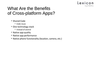 What Are the Benefits
of Cross-platform Apps?
• Shared Code
• Code reuse
• One technology stack
• Instead of several
• Native app quality
• Native app performance
• Native phone functionality (location, camera, etc.)
 