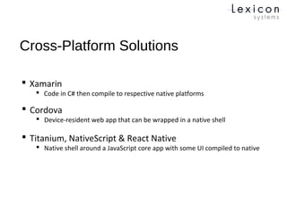Cross-Platform Solutions
 Xamarin
 Code in C# then compile to respective native platforms
 Titanium, NativeScript & React Native
 Native shell around a JavaScript core app with some UI compiled to native
 Cordova
 Device-resident web app that can be wrapped in a native shell
 