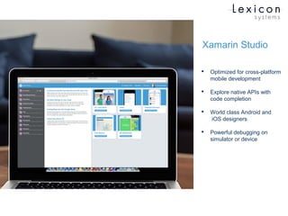 Xamarin Studio
 Optimized for cross-platform
mobile development
 Explore native APIs with
code completion
 World class Android and
iOS designers
 Powerful debugging on
simulator or device
 