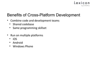 Benefits of Cross-Platform Development
• Combine code and development teams
• Shared codebase
• Same programming skillset
• Run on multiple platforms
• iOS
• Android
• Windows Phone
 