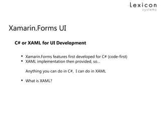 Xamarin.Forms UI
 Xamarin.Forms features first developed for C# (code-first)
 XAML implementation then provided, so…
Anything you can do in C#, I can do in XAML
 What is XAML?
C# or XAML for UI Development
 