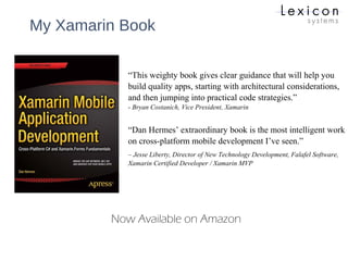 My Xamarin Book
Now Available on Amazon
“This weighty book gives clear guidance that will help you
build quality apps, starting with architectural considerations,
and then jumping into practical code strategies.”
- Bryan Costanich, Vice President, Xamarin
“Dan Hermes’ extraordinary book is the most intelligent work
on cross-platform mobile development I’ve seen.”
– Jesse Liberty, Director of New Technology Development, Falafel Software,
Xamarin Certified Developer / Xamarin MVP
 