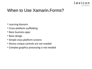 When to Use Xamarin.Forms?
• Learning Xamarin
• Cross-platform scaffolding
• Basic business apps
• Basic design
• Simple cross-platform screens
• Device-unique controls are not needed
• Complex graphics processing is not needed
 