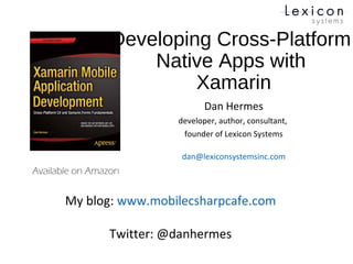 Developing Cross-Platform
Native Apps with
Xamarin
Dan Hermes
developer, author, consultant,
founder of Lexicon Systems
dan@lexiconsystemsinc.com
Available on Amazon
My blog: www.mobilecsharpcafe.com
Twitter: @danhermes
 