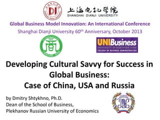Developing Cultural Savvy for Success in
Global Business:
Case of China, USA and Russia
Global Business Model Innovation: An International Conference
Shanghai Dianji University 60th Anniversary, October 2013
by Dmitry Shtykhno, Ph.D.
Dean of the School of Business,
Plekhanov Russian University of Economics
 