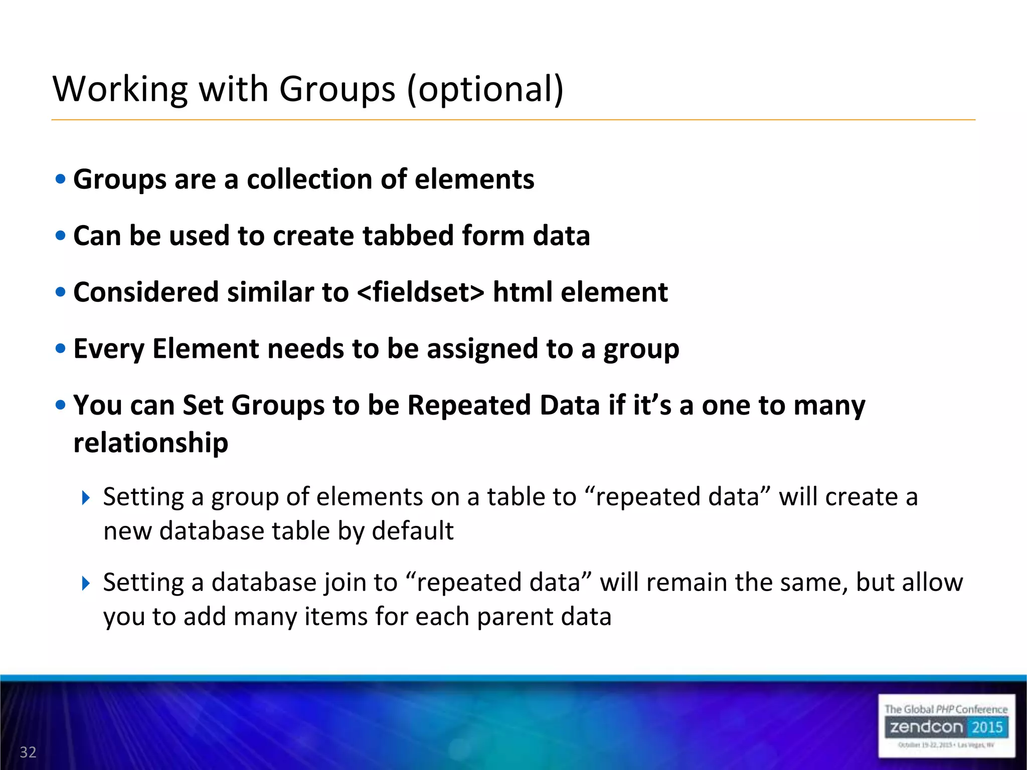 32
• Groups are a collection of elements
• Can be used to create tabbed form data
• Considered similar to <fieldset> html element
• Every Element needs to be assigned to a group
• You can Set Groups to be Repeated Data if it’s a one to many
relationship
 Setting a group of elements on a table to “repeated data” will create a
new database table by default
 Setting a database join to “repeated data” will remain the same, but allow
you to add many items for each parent data
Working with Groups (optional)
 