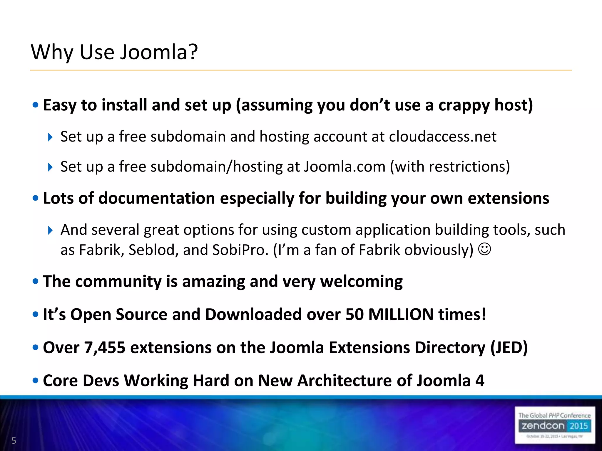 5
• Easy to install and set up (assuming you don’t use a crappy host)
 Set up a free subdomain and hosting account at cloudaccess.net
 Set up a free subdomain/hosting at Joomla.com (with restrictions)
• Lots of documentation especially for building your own extensions
 And several great options for using custom application building tools, such
as Fabrik, Seblod, and SobiPro. (I’m a fan of Fabrik obviously) 
• The community is amazing and very welcoming
• It’s Open Source and Downloaded over 50 MILLION times!
• Over 7,455 extensions on the Joomla Extensions Directory (JED)
• Core Devs Working Hard on New Architecture of Joomla 4
Why Use Joomla?
 