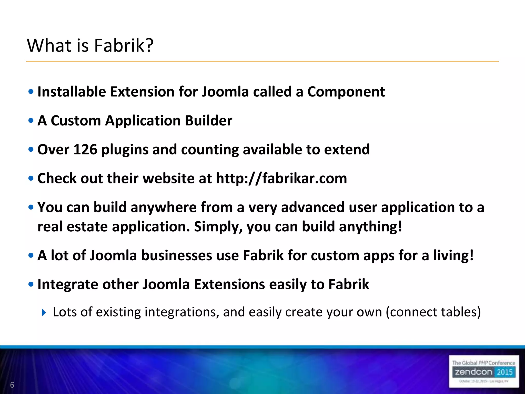 6
• Installable Extension for Joomla called a Component
• A Custom Application Builder
• Over 126 plugins and counting available to extend
• Check out their website at http://fabrikar.com
• You can build anywhere from a very advanced user application to a
real estate application. Simply, you can build anything!
• A lot of Joomla businesses use Fabrik for custom apps for a living!
• Integrate other Joomla Extensions easily to Fabrik
 Lots of existing integrations, and easily create your own (connect tables)
What is Fabrik?
 