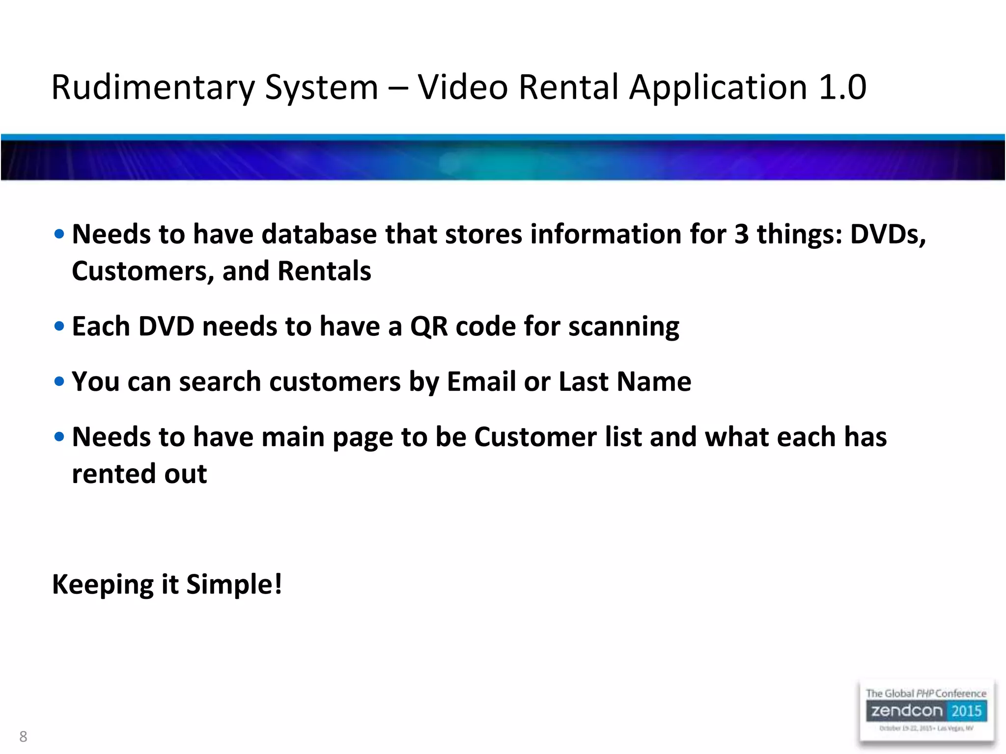 8
• Needs to have database that stores information for 3 things: DVDs,
Customers, and Rentals
• Each DVD needs to have a QR code for scanning
• You can search customers by Email or Last Name
• Needs to have main page to be Customer list and what each has
rented out
Keeping it Simple!
Rudimentary System – Video Rental Application 1.0
 