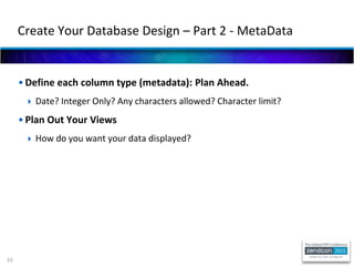 10
• Define each column type (metadata): Plan Ahead.
 Date? Integer Only? Any characters allowed? Character limit?
• Plan Out Your Views
 How do you want your data displayed?
Create Your Database Design – Part 2 - MetaData
 