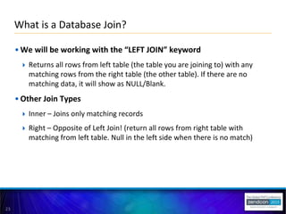 23
• We will be working with the “LEFT JOIN” keyword
 Returns all rows from left table (the table you are joining to) with any
matching rows from the right table (the other table). If there are no
matching data, it will show as NULL/Blank.
• Other Join Types
 Inner – Joins only matching records
 Right – Opposite of Left Join! (return all rows from right table with
matching from left table. Null in the left side when there is no match)
What is a Database Join?
 