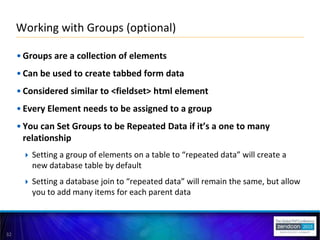 32
• Groups are a collection of elements
• Can be used to create tabbed form data
• Considered similar to <fieldset> html element
• Every Element needs to be assigned to a group
• You can Set Groups to be Repeated Data if it’s a one to many
relationship
 Setting a group of elements on a table to “repeated data” will create a
new database table by default
 Setting a database join to “repeated data” will remain the same, but allow
you to add many items for each parent data
Working with Groups (optional)
 