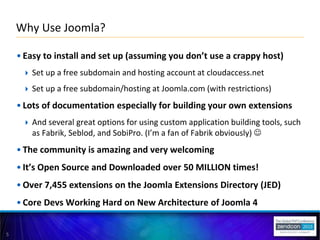 5
• Easy to install and set up (assuming you don’t use a crappy host)
 Set up a free subdomain and hosting account at cloudaccess.net
 Set up a free subdomain/hosting at Joomla.com (with restrictions)
• Lots of documentation especially for building your own extensions
 And several great options for using custom application building tools, such
as Fabrik, Seblod, and SobiPro. (I’m a fan of Fabrik obviously) 
• The community is amazing and very welcoming
• It’s Open Source and Downloaded over 50 MILLION times!
• Over 7,455 extensions on the Joomla Extensions Directory (JED)
• Core Devs Working Hard on New Architecture of Joomla 4
Why Use Joomla?
 